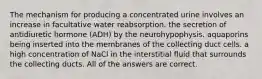 The mechanism for producing a concentrated urine involves an increase in facultative water reabsorption. the secretion of antidiuretic hormone (ADH) by the neurohypophysis. aquaporins being inserted into the membranes of the collecting duct cells. a high concentration of NaCl in the interstitial fluid that surrounds the collecting ducts. All of the answers are correct.