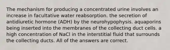 The mechanism for producing a concentrated urine involves an increase in facultative water reabsorption. the secretion of antidiuretic hormone (ADH) by the neurohypophysis. aquaporins being inserted into the membranes of the collecting duct cells. a high concentration of NaCl in the interstitial fluid that surrounds the collecting ducts. All of the answers are correct.