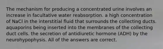 The mechanism for producing a concentrated urine involves an increase in facultative water reabsorption. a high concentration of NaCl in the interstitial fluid that surrounds the collecting ducts. aquaporins being inserted into the membranes of the collecting duct cells. the secretion of antidiuretic hormone (ADH) by the neurohypophysis. All of the answers are correct.