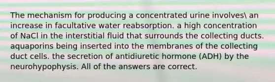 The mechanism for producing a concentrated urine involves an increase in facultative water reabsorption. a high concentration of NaCl in the interstitial fluid that surrounds the collecting ducts. aquaporins being inserted into the membranes of the collecting duct cells. the secretion of antidiuretic hormone (ADH) by the neurohypophysis. All of the answers are correct.