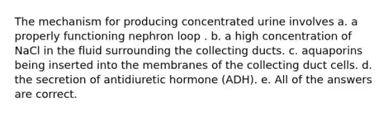 The mechanism for producing concentrated urine involves a. a properly functioning nephron loop . b. a high concentration of NaCl in the fluid surrounding the collecting ducts. c. aquaporins being inserted into the membranes of the collecting duct cells. d. the secretion of antidiuretic hormone (ADH). e. All of the answers are correct.