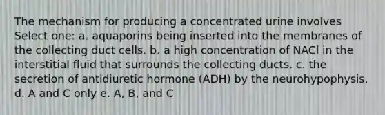 The mechanism for producing a concentrated urine involves Select one: a. aquaporins being inserted into the membranes of the collecting duct cells. b. a high concentration of NACl in the interstitial fluid that surrounds the collecting ducts. c. the secretion of antidiuretic hormone (ADH) by the neurohypophysis. d. A and C only e. A, B, and C