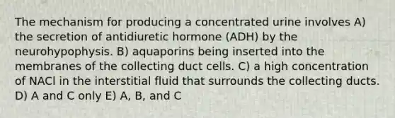 The mechanism for producing a concentrated urine involves A) the secretion of antidiuretic hormone (ADH) by the neurohypophysis. B) aquaporins being inserted into the membranes of the collecting duct cells. C) a high concentration of NACl in the interstitial fluid that surrounds the collecting ducts. D) A and C only E) A, B, and C