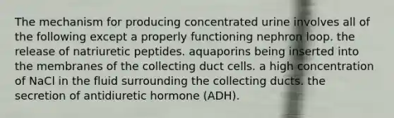 The mechanism for producing concentrated urine involves all of the following except a properly functioning nephron loop. the release of natriuretic peptides. aquaporins being inserted into the membranes of the collecting duct cells. a high concentration of NaCl in the fluid surrounding the collecting ducts. the secretion of antidiuretic hormone (ADH).