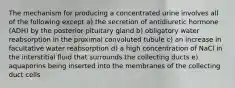 The mechanism for producing a concentrated urine involves all of the following except a) the secretion of antidiuretic hormone (ADH) by the posterior pituitary gland b) obligatory water reabsorption in the proximal convoluted tubule c) an increase in facultative water reabsorption d) a high concentration of NaCl in the interstitial fluid that surrounds the collecting ducts e) aquaporins being inserted into the membranes of the collecting duct cells