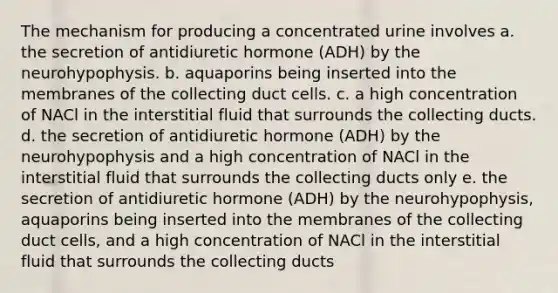 The mechanism for producing a concentrated urine involves a. the secretion of antidiuretic hormone (ADH) by the neurohypophysis. b. aquaporins being inserted into the membranes of the collecting duct cells. c. a high concentration of NACl in the interstitial fluid that surrounds the collecting ducts. d. the secretion of antidiuretic hormone (ADH) by the neurohypophysis and a high concentration of NACl in the interstitial fluid that surrounds the collecting ducts only e. the secretion of antidiuretic hormone (ADH) by the neurohypophysis, aquaporins being inserted into the membranes of the collecting duct cells, and a high concentration of NACl in the interstitial fluid that surrounds the collecting ducts