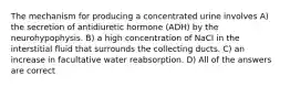 The mechanism for producing a concentrated urine involves A) the secretion of antidiuretic hormone (ADH) by the neurohypophysis. B) a high concentration of NaCl in the interstitial fluid that surrounds the collecting ducts. C) an increase in facultative water reabsorption. D) All of the answers are correct