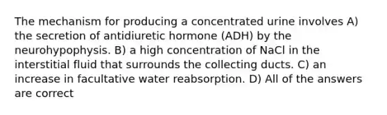 The mechanism for producing a concentrated urine involves A) the secretion of antidiuretic hormone (ADH) by the neurohypophysis. B) a high concentration of NaCl in the interstitial fluid that surrounds the collecting ducts. C) an increase in facultative water reabsorption. D) All of the answers are correct