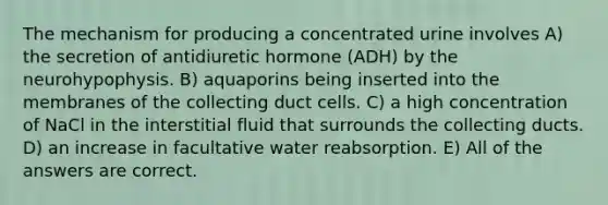 The mechanism for producing a concentrated urine involves A) the secretion of antidiuretic hormone (ADH) by the neurohypophysis. B) aquaporins being inserted into the membranes of the collecting duct cells. C) a high concentration of NaCl in the interstitial fluid that surrounds the collecting ducts. D) an increase in facultative water reabsorption. E) All of the answers are correct.