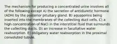 The mechanism for producing a concentrated urine involves all of the following except A) the secretion of antidiuretic hormone (ADH) by the posterior pituitary gland. B) aquaporins being inserted into the membranes of the collecting duct cells. C) a high concentration of NaCl in the interstitial fluid that surrounds the collecting ducts. D) an increase in facultative water reabsorption. E) obligatory water reabsorption in the proximal convoluted tubule.