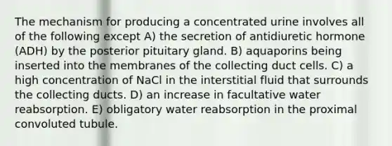 The mechanism for producing a concentrated urine involves all of the following except A) the secretion of antidiuretic hormone (ADH) by the posterior pituitary gland. B) aquaporins being inserted into the membranes of the collecting duct cells. C) a high concentration of NaCl in the interstitial fluid that surrounds the collecting ducts. D) an increase in facultative water reabsorption. E) obligatory water reabsorption in the proximal convoluted tubule.