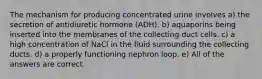 The mechanism for producing concentrated urine involves a) the secretion of antidiuretic hormone (ADH). b) aquaporins being inserted into the membranes of the collecting duct cells. c) a high concentration of NaCl in the fluid surrounding the collecting ducts. d) a properly functioning nephron loop. e) All of the answers are correct.