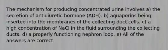 The mechanism for producing concentrated urine involves a) the secretion of antidiuretic hormone (ADH). b) aquaporins being inserted into the membranes of the collecting duct cells. c) a high concentration of NaCl in the fluid surrounding the collecting ducts. d) a properly functioning nephron loop. e) All of the answers are correct.