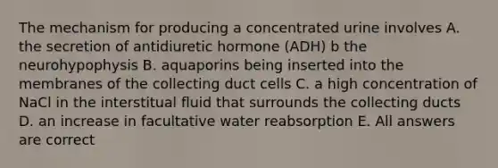 The mechanism for producing a concentrated urine involves A. the secretion of antidiuretic hormone (ADH) b the neurohypophysis B. aquaporins being inserted into the membranes of the collecting duct cells C. a high concentration of NaCl in the interstitual fluid that surrounds the collecting ducts D. an increase in facultative water reabsorption E. All answers are correct