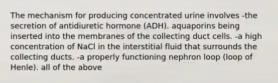 The mechanism for producing concentrated urine involves -the secretion of antidiuretic hormone (ADH). aquaporins being inserted into the membranes of the collecting duct cells. -a high concentration of NaCl in the interstitial fluid that surrounds the collecting ducts. -a properly functioning nephron loop (loop of Henle). all of the above