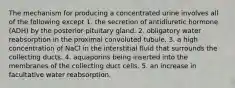 The mechanism for producing a concentrated urine involves all of the following except 1. the secretion of antidiuretic hormone (ADH) by the posterior pituitary gland. 2. obligatory water reabsorption in the proximal convoluted tubule. 3. a high concentration of NaCl in the interstitial fluid that surrounds the collecting ducts. 4. aquaporins being inserted into the membranes of the collecting duct cells. 5. an increase in facultative water reabsorption.