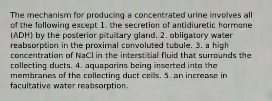 The mechanism for producing a concentrated urine involves all of the following except 1. the secretion of antidiuretic hormone (ADH) by the posterior pituitary gland. 2. obligatory water reabsorption in the proximal convoluted tubule. 3. a high concentration of NaCl in the interstitial fluid that surrounds the collecting ducts. 4. aquaporins being inserted into the membranes of the collecting duct cells. 5. an increase in facultative water reabsorption.