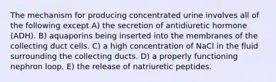 The mechanism for producing concentrated urine involves all of the following except A) the secretion of antidiuretic hormone (ADH). B) aquaporins being inserted into the membranes of the collecting duct cells. C) a high concentration of NaCl in the fluid surrounding the collecting ducts. D) a properly functioning nephron loop. E) the release of natriuretic peptides.