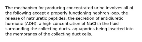 The mechanism for producing concentrated urine involves all of the following except a properly functioning nephron loop. the release of natriuretic peptides. the secretion of antidiuretic hormone (ADH). a high concentration of NaCl in the fluid surrounding the collecting ducts. aquaporins being inserted into the membranes of the collecting duct cells.