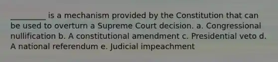 _________ is a mechanism provided by the Constitution that can be used to overturn a Supreme Court decision. a. Congressional nullification b. A constitutional amendment c. Presidential veto d. A national referendum e. Judicial impeachment