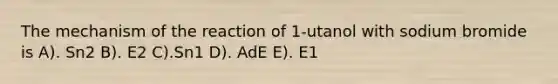 The mechanism of the reaction of 1-utanol with sodium bromide is A). Sn2 B). E2 C).Sn1 D). AdE E). E1