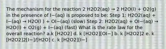 The mechanism for the reaction 2 H2O2(aq) → 2 H2O(l) + O2(g) in the presence of I−(aq) is proposed to be: Step 1: H2O2(aq) + I−(aq) → H2O(l ) + OI−(aq) (slow) Step 2: H2O2(aq) + OI−(aq) → H2O(l) + O2(g) + I−(aq) (fast) What is the rate law for the overall reaction? a.k [H2O2] d. k [H2O2][OI−] b. k [H2O2]2 e. k [H2O2]2[I−]/[H2O] c. k [H2O2][I−]