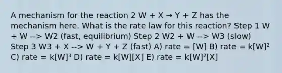 A mechanism for the reaction 2 W + X → Y + Z has the mechanism here. What is the rate law for this reaction? Step 1 W + W --> W2 (fast, equilibrium) Step 2 W2 + W --> W3 (slow) Step 3 W3 + X --> W + Y + Z (fast) A) rate = [W] B) rate = k[W]² C) rate = k[W]³ D) rate = k[W][X] E) rate = k[W]²[X]