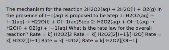 The mechanism for the reaction 2H2O2(aq) → 2H2O(l) + O2(g) in the presence of I−1(aq) is proposed to be Step 1: H2O2(aq) + I−1(aq) → H22O(l) + OI−1(aq)Step 2: H2O2(aq) + OI−1(aq) → H2O(l) + O2(g) + I−1(aq) What is the rate law for the overall reaction? Rate = k[ H2O2]2 Rate = k[ H2O2]2[I−1]/[H2O] Rate = k[ H2O2][I−1] Rate = k[ H2O2] Rate = k[ H2O2][OI−1]