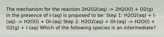 The mechanism for the reaction 2H2O2(aq) -> 2H2O(l) + O2(g) in the presence of I-(aq) is proposed to be: Step 1: H2O2(aq) + I-(aq) -> H2O(l) + OI-(aq) Step 2: H2O2(aq) + OI-(aq) -> H2O(l) + O2(g) + I-(aq) Which of the following species is an intermediate?