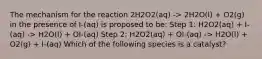 The mechanism for the reaction 2H2O2(aq) -> 2H2O(l) + O2(g) in the presence of I-(aq) is proposed to be: Step 1: H2O2(aq) + I-(aq) -> H2O(l) + OI-(aq) Step 2: H2O2(aq) + OI-(aq) -> H2O(l) + O2(g) + I-(aq) Which of the following species is a catalyst?