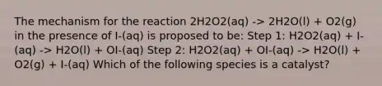 The mechanism for the reaction 2H2O2(aq) -> 2H2O(l) + O2(g) in the presence of I-(aq) is proposed to be: Step 1: H2O2(aq) + I-(aq) -> H2O(l) + OI-(aq) Step 2: H2O2(aq) + OI-(aq) -> H2O(l) + O2(g) + I-(aq) Which of the following species is a catalyst?