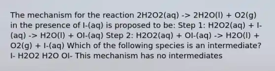 The mechanism for the reaction 2H2O2(aq) -> 2H2O(l) + O2(g) in the presence of I-(aq) is proposed to be: Step 1: H2O2(aq) + I-(aq) -> H2O(l) + OI-(aq) Step 2: H2O2(aq) + OI-(aq) -> H2O(l) + O2(g) + I-(aq) Which of the following species is an intermediate? I- H2O2 H2O OI- This mechanism has no intermediates