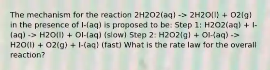 The mechanism for the reaction 2H2O2(aq) -> 2H2O(l) + O2(g) in the presence of I-(aq) is proposed to be: Step 1: H2O2(aq) + I-(aq) -> H2O(l) + OI-(aq) (slow) Step 2: H2O2(g) + OI-(aq) -> H2O(l) + O2(g) + I-(aq) (fast) What is the rate law for the overall reaction?