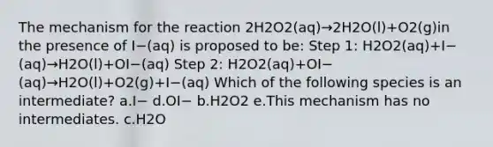 The mechanism for the reaction 2H2O2(aq)→2H2O(l)+O2(g)in the presence of I−(aq) is proposed to be: Step 1: H2O2(aq)+I−(aq)→H2O(l)+OI−(aq) Step 2: H2O2(aq)+OI−(aq)→H2O(l)+O2(g)+I−(aq) Which of the following species is an intermediate? a.I− d.OI− b.H2O2 e.This mechanism has no intermediates. c.H2O