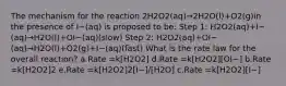 The mechanism for the reaction 2H2O2(aq)→2H2O(l)+O2(g)in the presence of I−(aq) is proposed to be: Step 1: H2O2(aq)+I−(aq)→H2O(l)+OI−(aq)(slow) Step 2: H2O2(aq)+OI−(aq)→H2O(l)+O2(g)+I−(aq)(fast) What is the rate law for the overall reaction? a.Rate =k[H2O2] d.Rate =k[H2O2][OI−] b.Rate =k[H2O2]2 e.Rate =k[H2O2]2[I−]/[H2O] c.Rate =k[H2O2][I−]