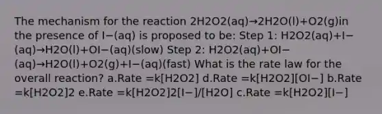 The mechanism for the reaction 2H2O2(aq)→2H2O(l)+O2(g)in the presence of I−(aq) is proposed to be: Step 1: H2O2(aq)+I−(aq)→H2O(l)+OI−(aq)(slow) Step 2: H2O2(aq)+OI−(aq)→H2O(l)+O2(g)+I−(aq)(fast) What is the rate law for the overall reaction? a.Rate =k[H2O2] d.Rate =k[H2O2][OI−] b.Rate =k[H2O2]2 e.Rate =k[H2O2]2[I−]/[H2O] c.Rate =k[H2O2][I−]