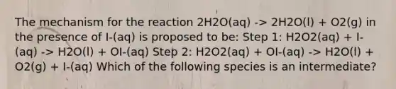 The mechanism for the reaction 2H2O(aq) -> 2H2O(l) + O2(g) in the presence of I-(aq) is proposed to be: Step 1: H2O2(aq) + I-(aq) -> H2O(l) + OI-(aq) Step 2: H2O2(aq) + OI-(aq) -> H2O(l) + O2(g) + I-(aq) Which of the following species is an intermediate?