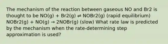 The mechanism of the reaction between gaseous NO and Br2 is thought to be NO(g) + Br2(g) ⇌ NOBr2(g) (rapid equilibrium) NOBr2(g) + NO(g) → 2NOBr(g) (slow) What rate law is predicted by the mechanism when the rate-determining step approximation is used?