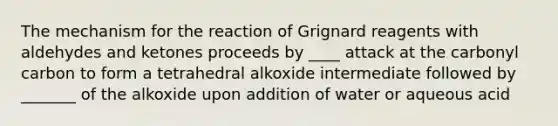 The mechanism for the reaction of Grignard reagents with aldehydes and ketones proceeds by ____ attack at the carbonyl carbon to form a tetrahedral alkoxide intermediate followed by _______ of the alkoxide upon addition of water or aqueous acid