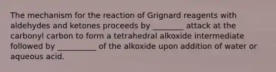 The mechanism for the reaction of Grignard reagents with aldehydes and ketones proceeds by ________ attack at the carbonyl carbon to form a tetrahedral alkoxide intermediate followed by __________ of the alkoxide upon addition of water or aqueous acid.