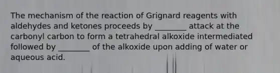 The mechanism of the reaction of Grignard reagents with aldehydes and ketones proceeds by ________ attack at the carbonyl carbon to form a tetrahedral alkoxide intermediated followed by ________ of the alkoxide upon adding of water or aqueous acid.