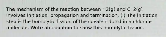 The mechanism of the reaction between H2(g) and Cl 2(g) involves initiation, propagation and termination. (i) The initiation step is the homolytic fission of the covalent bond in a chlorine molecule. Write an equation to show this homolytic fission.