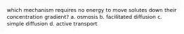 which mechanism requires no energy to move solutes down their concentration gradient? a. osmosis b. facilitated diffusion c. simple diffusion d. active transport