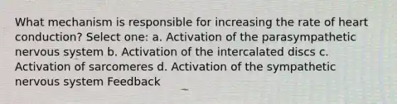 What mechanism is responsible for increasing the rate of heart conduction? Select one: a. Activation of the parasympathetic nervous system b. Activation of the intercalated discs c. Activation of sarcomeres d. Activation of the sympathetic nervous system Feedback