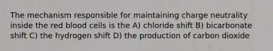 The mechanism responsible for maintaining charge neutrality inside the red blood cells is the A) chloride shift B) bicarbonate shift C) the hydrogen shift D) the production of carbon dioxide