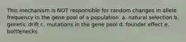 This mechanism is NOT responsible for random changes in allele frequency in the gene pool of a population. a. natural selection b. genetic drift c. mutations in the gene pool d. founder effect e. bottlenecks