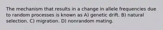 The mechanism that results in a change in allele frequencies due to random processes is known as A) genetic drift. B) natural selection. C) migration. D) nonrandom mating.