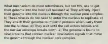 What mechanism do most retroviruses, but not HIV, use to get their genome into the host cell nucleus? a) They actively inject their genome into the nucleus through the nuclear pore complex. b) These viruses do not need to enter the nucleus to replicate. c) They attach their genome to importin proteins which carry them into the nucleus. d) They wait until the cell enters mitosis and the nuclear envelope breaks down. e) The genome is bound to viral proteins that contain nuclear localization signals that move the genome through the nuclear pore complex.