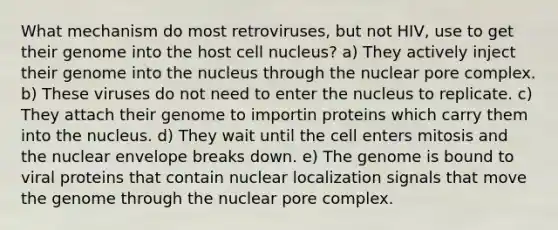 What mechanism do most retroviruses, but not HIV, use to get their genome into the host <a href='https://www.questionai.com/knowledge/ksZq6y1LRD-cell-nucleus' class='anchor-knowledge'>cell nucleus</a>? a) They actively inject their genome into the nucleus through the nuclear pore complex. b) These viruses do not need to enter the nucleus to replicate. c) They attach their genome to importin proteins which carry them into the nucleus. d) They wait until the cell enters mitosis and the nuclear envelope breaks down. e) The genome is bound to viral proteins that contain nuclear localization signals that move the genome through the nuclear pore complex.