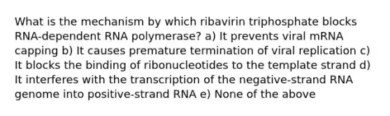 What is the mechanism by which ribavirin triphosphate blocks RNA-dependent RNA polymerase? a) It prevents viral mRNA capping b) It causes premature termination of viral replication c) It blocks the binding of ribonucleotides to the template strand d) It interferes with the transcription of the negative-strand RNA genome into positive-strand RNA e) None of the above